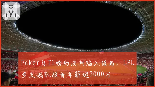 Faker与T1续约谈判陷入僵局,LPL多支战队报价年薪超3000万