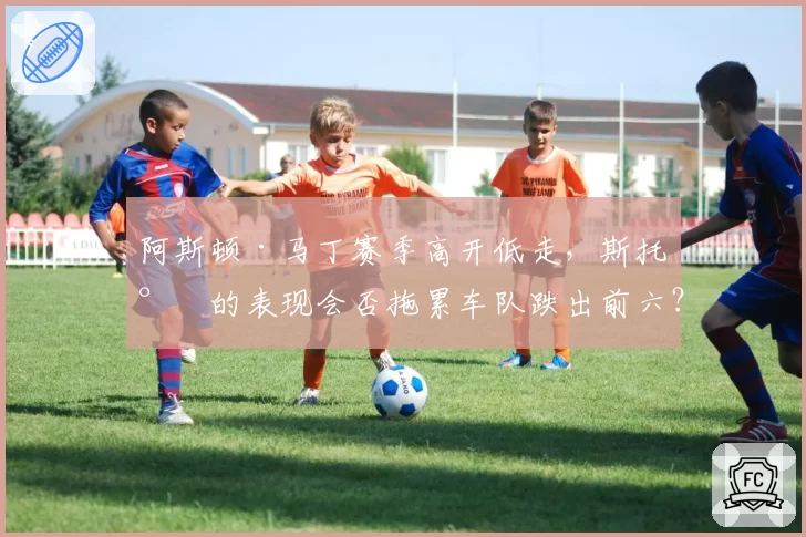 阿斯顿·马丁赛季高开低走,斯托尔的表现会否拖累车队跌出前六?