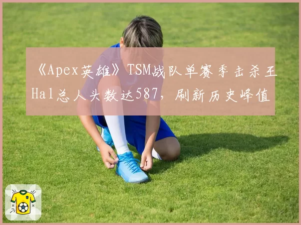 《Apex英雄》TSM战队单赛季击杀王Hal总人头数达587，刷新历史峰值