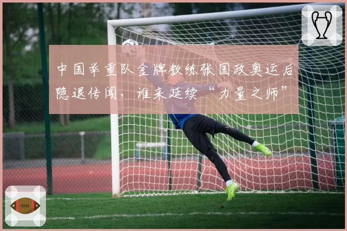 中国举重队金牌教练张国政奥运后隐退传闻，谁来延续“力量之师”的荣耀？