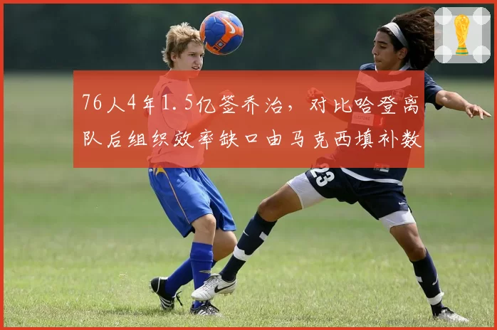 76人4年1.5亿签乔治，对比哈登离队后组织效率缺口由马克西填补数据解析