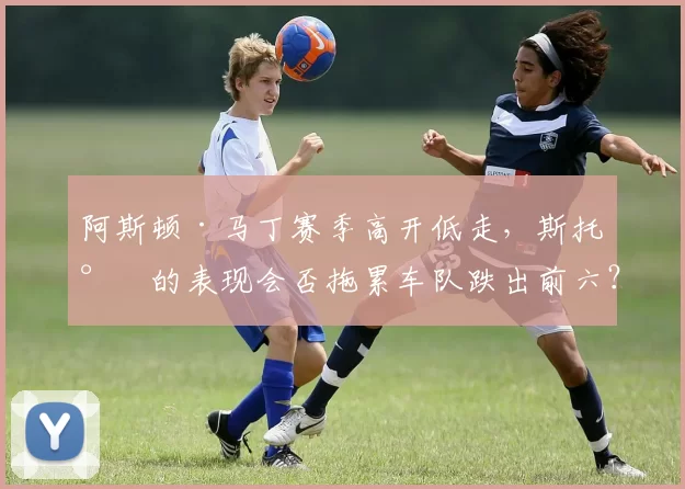 阿斯顿·马丁赛季高开低走,斯托尔的表现会否拖累车队跌出前六?