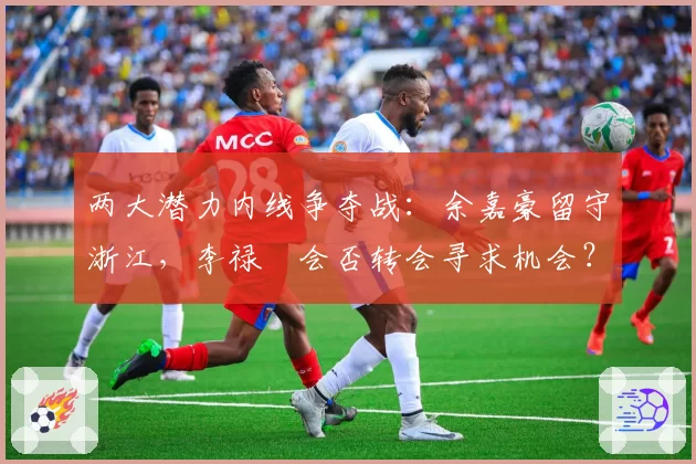 两大潜力内线争夺战：余嘉豪留守浙江，李禄曈会否转会寻求机会？