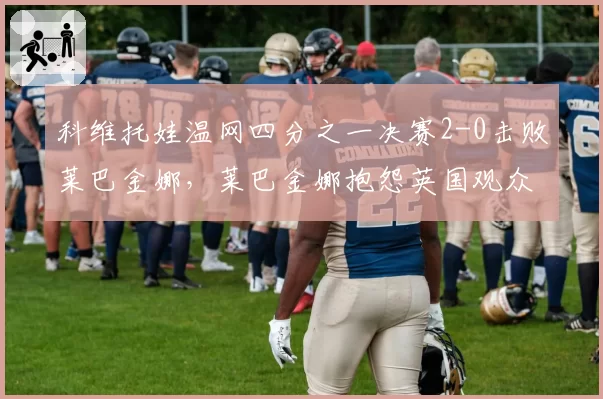 科维托娃温网四分之一决赛2-0击败莱巴金娜，莱巴金娜抱怨英国观众嘘声影响状态