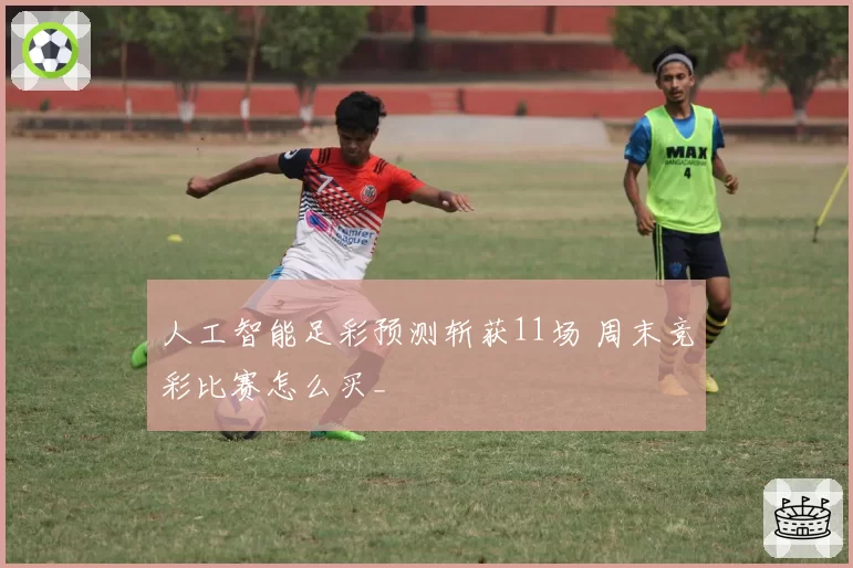 人工智能足彩预测斩获11场 周末竞彩比赛怎么买_