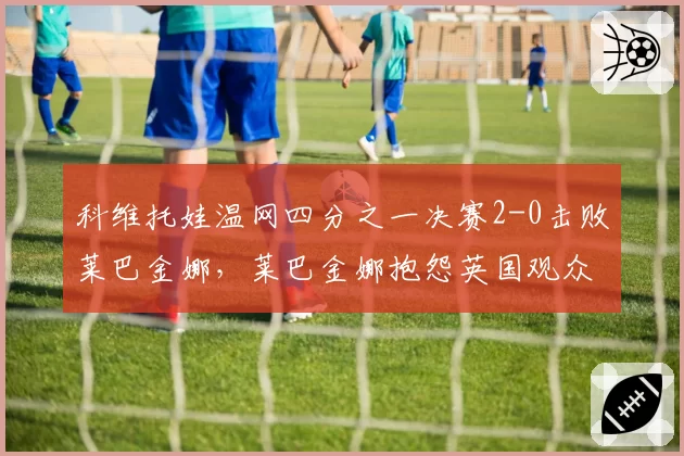 科维托娃温网四分之一决赛2-0击败莱巴金娜，莱巴金娜抱怨英国观众嘘声影响状态