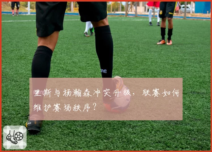 里斯与杨瀚森冲突升级，联赛如何维护赛场秩序？