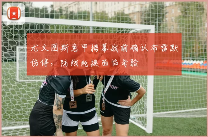 尤文图斯意甲揭幕战前确认布雷默伤停，防线轮换面临考验