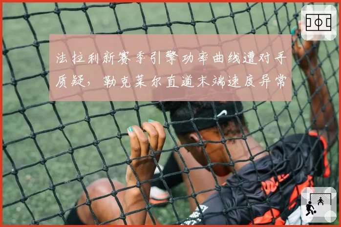 法拉利新赛季引擎功率曲线遭对手质疑,勒克莱尔直道末端速度异常引FIA调查