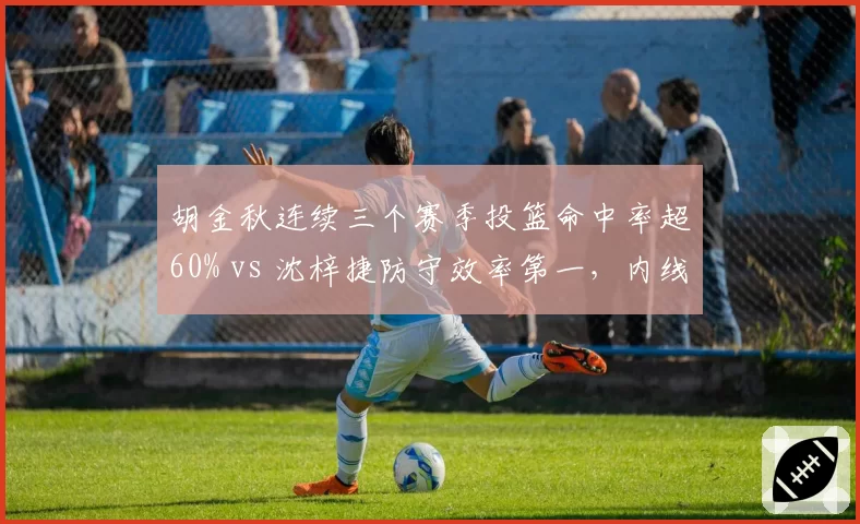 胡金秋连续三个赛季投篮命中率超60% vs 沈梓捷防守效率第一，内线终结与护框对比