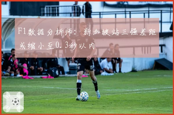 F1数据分析师:新加坡站三强差距或缩小至0.3秒以内