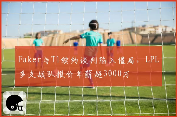 Faker与T1续约谈判陷入僵局,LPL多支战队报价年薪超3000万