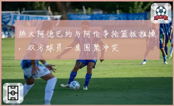 热火阿德巴约与阿伦争抢篮板推搡，双方球员一度围聚冲突