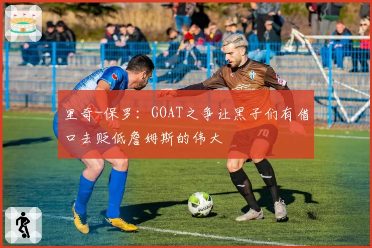 里奇-保罗：GOAT之争让黑子们有借口去贬低詹姆斯的伟大