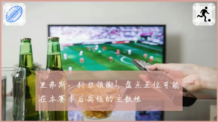 里弗斯、科尔领衔!盘点五位可能在本赛季后离任的主教练