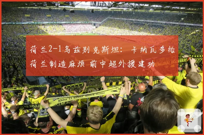 荷兰2-1乌兹别克斯坦：卡纳瓦多给荷兰制造麻烦 前中超外援建功