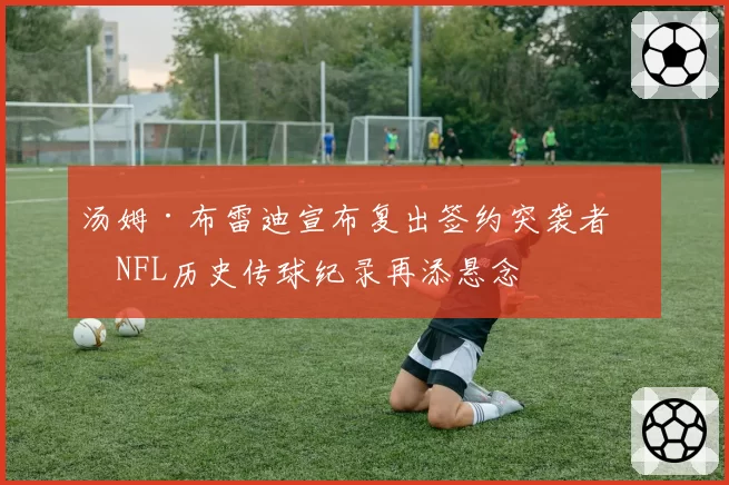 汤姆·布雷迪宣布复出签约突袭者,NFL历史传球纪录再添悬念