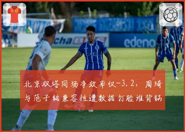 北京双塔同场净效率仅-3.2，周琦与范子铭兼容性遭数据打脸谁背锅？