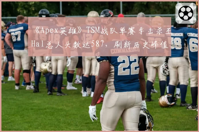 《Apex英雄》TSM战队单赛季击杀王Hal总人头数达587，刷新历史峰值