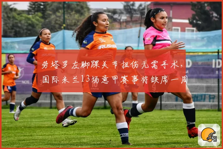 劳塔罗左脚踝关节扭伤无需手术,国际米兰13场意甲赛事将缺席一周
