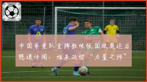 中国举重队金牌教练张国政奥运后隐退传闻，谁来延续“力量之师”的荣耀？
