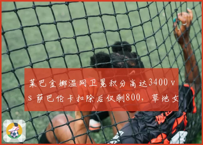 莱巴金娜温网卫冕积分高达3400 vs 萨巴伦卡扣除后仅剩800,草地女王排名保卫战压力陡增