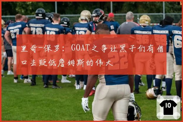 里奇-保罗：GOAT之争让黑子们有借口去贬低詹姆斯的伟大