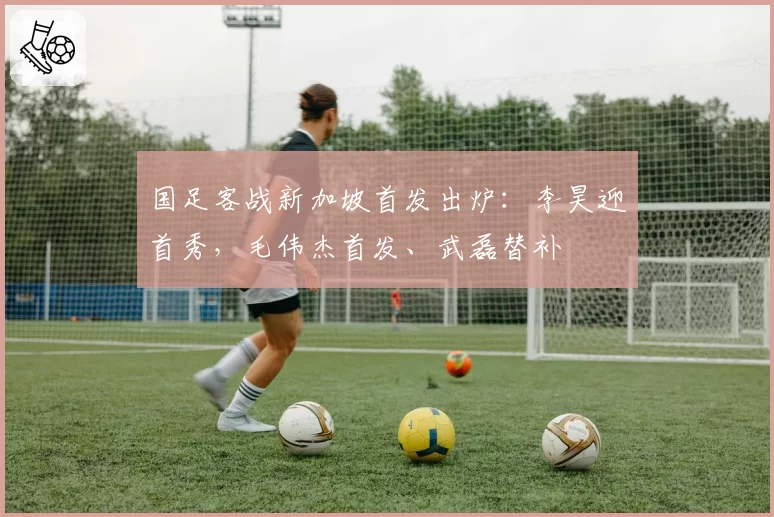 国足客战新加坡首发出炉：李昊迎首秀，毛伟杰首发、武磊替补