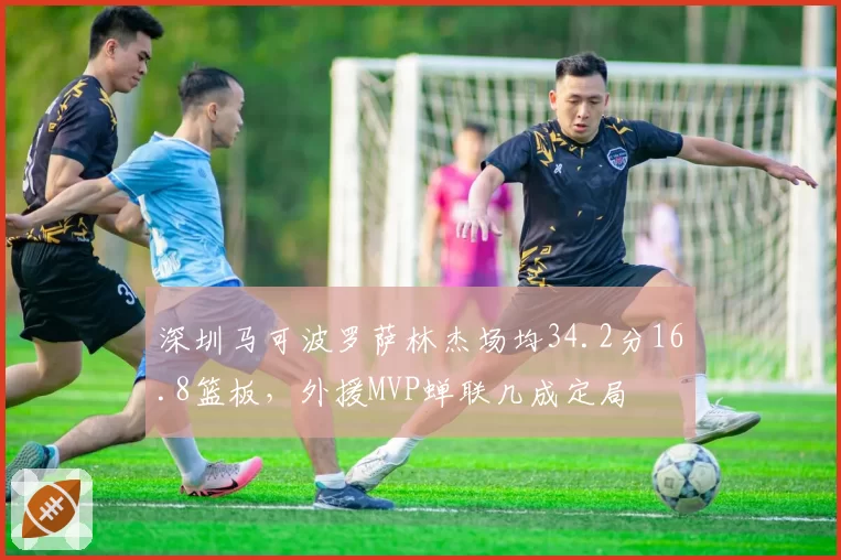 深圳马可波罗萨林杰场均34.2分16.8篮板，外援MVP蝉联几成定局