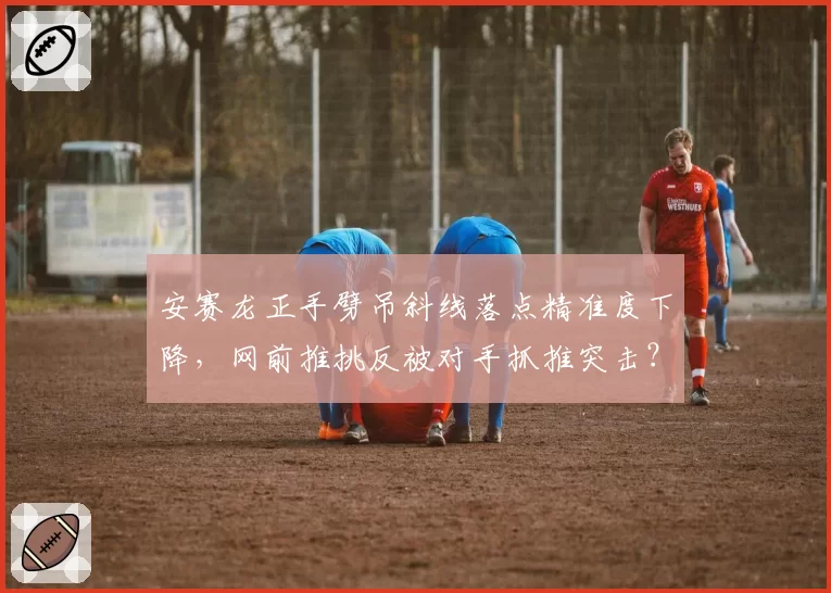 安赛龙正手劈吊斜线落点精准度下降，网前推挑反被对手抓推突击？