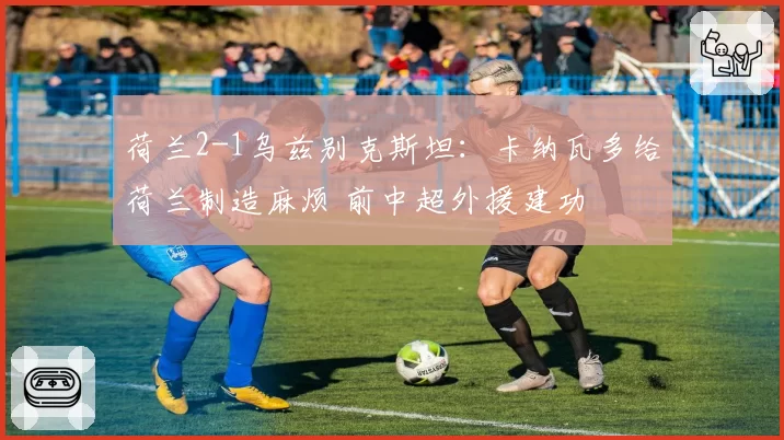 荷兰2-1乌兹别克斯坦：卡纳瓦多给荷兰制造麻烦 前中超外援建功
