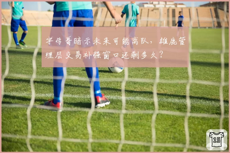 字母哥暗示未来可能离队，雄鹿管理层交易补强窗口还剩多久？