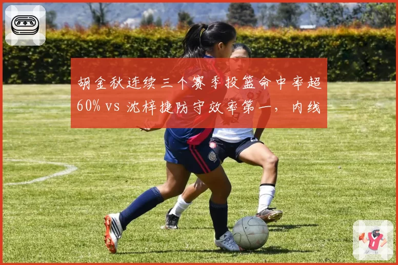 胡金秋连续三个赛季投篮命中率超60% vs 沈梓捷防守效率第一，内线终结与护框对比