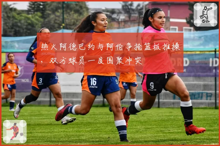 热火阿德巴约与阿伦争抢篮板推搡，双方球员一度围聚冲突