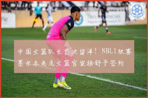 中国女篮队长首次留洋!NBL1联赛墨尔本老虎女篮官宣杨舒予签约
