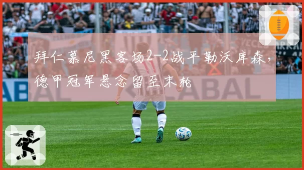 拜仁慕尼黑客场2-2战平勒沃库森，德甲冠军悬念留至末轮