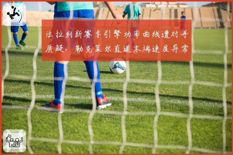 法拉利新赛季引擎功率曲线遭对手质疑,勒克莱尔直道末端速度异常引FIA调查