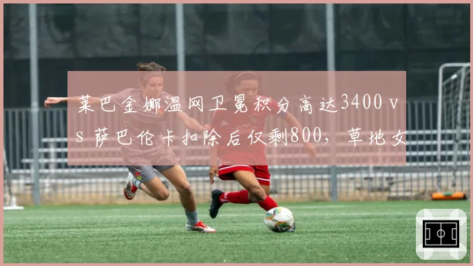 莱巴金娜温网卫冕积分高达3400 vs 萨巴伦卡扣除后仅剩800,草地女王排名保卫战压力陡增