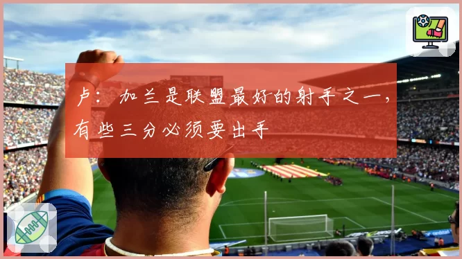 卢：加兰是联盟最好的射手之一，有些三分必须要出手