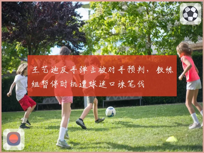 王艺迪反手弹击被对手预判,教练组暂停时机遭球迷口诛笔伐