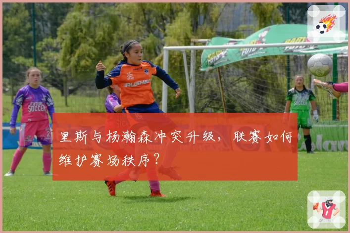 里斯与杨瀚森冲突升级，联赛如何维护赛场秩序？