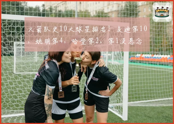 火箭队史10大球星排名！麦迪第10，姚明第4，哈登第2，第1没悬念